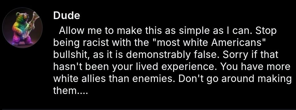 Screenshot of post reads: 
"Allow me to make this as simple as I can. Stop being racist with the "most white Americans" bullshit, as it is demonstrably false. Sorry if that hasn't been your lived experience. You have more white allies than enemies. Don't go around making them.

  Many MAGAts are racists. Most of us aren't." 