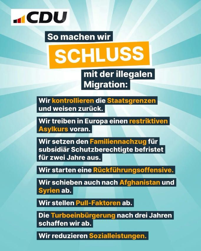 CDU am 11.04.2025 (Instagram): "So machen wir Schluss mit der illegalen Migration:
- Wir kontrollieren die Staatsgrenzen und weisen zurück.
- Wir treiben in Europa einen restriktiven Asylkurs voran.
- Wir setzen den Familiennachzug für subsidiär Schutzberechtigte befristet für zwei Jahre aus.
- Wir starten eine Rückführungsoffensive.
- Wir schieben auch nach Afghanistan und Syrien ab.
- Wir stellen Pull-Faktoren ab.
- Die Turboeinbürgerung nach drei Jahren schaffen wir ab.
- Wir reduzieren Sozialleistungen.