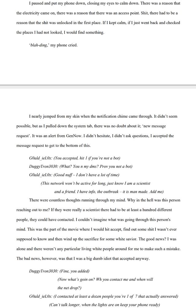 I paused and put my phone down, closing my eyes to calm down. There was a reason that the electricity came on, there was a reason that there was an access point. Shit, there had to be a reason that the shit was unlocked in the first place. If I kept calm, if I just went back and checked the places I had not looked, I would find something.

‘blah-ding,’ my phone cried.

I nearly jumped from my skin when the notification chime came through. It didn’t seem possible, but as I pulled down the system tab, there was no doubt about it; ‘new message request’. It was an alert from GenNow. I didn’t hesitate, I didn’t ask questions, I accepted the message request to get to the bottom of this.

G0ald_ieL0x: (You accepted, hit 1 if you’re not a bot)

DuggyTron3030: (What? You n my dms? Prov you not a bot)

G0ald_ieL0x: (Good nuff – I don’t have a lot of time)

(This network won’t be active for long, just know I amz a scientist and a friend. I have info, the outbreak – it is man made. Add me)

There were countless thoughts running through my mind. Why in the hell was this person reaching out to me? If they were really a scientist there had to be at least a hundred different people, they could have contacted. I couldn’t imagine what was going through this person's mind. This was the part of the movie where I would hit accept, find out some shit I wasn’t ever supposed to know and then wind up the sacrifice for some white savior. The good news? I was alone and there weren’t any particular living white people around for me to make such a mistake. The bad news, however, was that I was a big dumb idiot that accepted anyway.

DuggyTron3030: (Fine, you added)
(Now what’s goin on? Wh you contact me and when will the net drop?)

G0ald_ieL0x: (I contacted at least a dozen people you’re 1 of 7 that actually answered)
(Can’t talk longer, when the lights are on keep your phone ready)