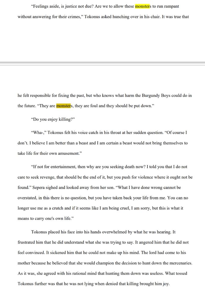 “Feelings aside, is justice not due? Are we to allow these monsters to run rampant without answering for their crimes,” Tokonus asked hunching over in his chair. It was true that he felt responsible for fixing the past, but who knows what harm the Burgundy Boys could do in the future. “They are monsters, they are foul and they should be put down.”

“Do you enjoy killing?”

“Wha-,” Tokonus felt his voice catch in his throat at her sudden question. “Of course I don’t. I believe I am better than a beast and I am certain a beast would not bring themselves to take life for their own amusement.”

“If not for entertainment, then why are you seeking death now? I told you that I do not care to seek revenge, that should be the end of it, but you push for violence where it ought not be found.” Sepera sighed and looked away from her son. “What I have done wrong cannot be overstated, in this there is no question, but you have taken back your life from me. You can no longer use me as a crutch and if it seems like I am being cruel, I am sorry, but this is what it means to carry one's own life.”

Tokonus placed his face into his hands overwhelmed by what he was hearing. It frustrated him that he did understand what she was trying to say. It angered him that he did not feel convinced. It sickened him that he could not make up his mind. The lord had come to his mother because he believed that she would champion the decision to hunt down the mercenaries. As it was, she agreed with his rational mind that hunting them down was useless. What tossed Tokonus further was that he was not lying when denied that killing brought him joy.