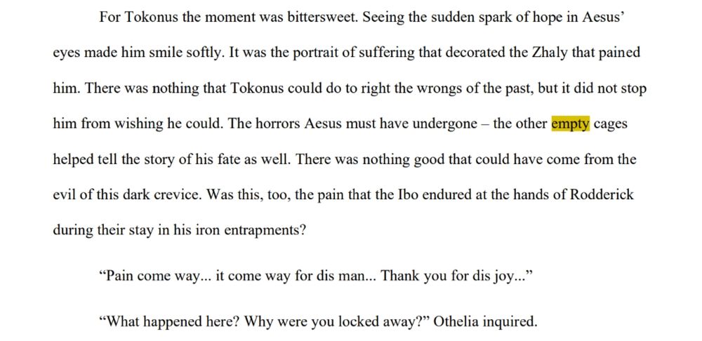 For Tokonus the moment was bittersweet. Seeing the sudden spark of hope in Aesus’ eyes made him smile softly. It was the portrait of suffering that decorated the Zhaly that pained him. There was nothing that Tokonus could do to right the wrongs of the past, but it did not stop him from wishing he could. The horrors Aesus must have undergone – the other empty cages helped tell the story of his fate as well. There was nothing good that could have come from the evil of this dark crevice. Was this, too, the pain that the Ibo endured at the hands of Rodderick during their stay in his iron entrapments?

“Pain come way... it come way from dis man... Thank you for dis joy...”

“What happened here? Why were you locked away?” Othelia inquired.