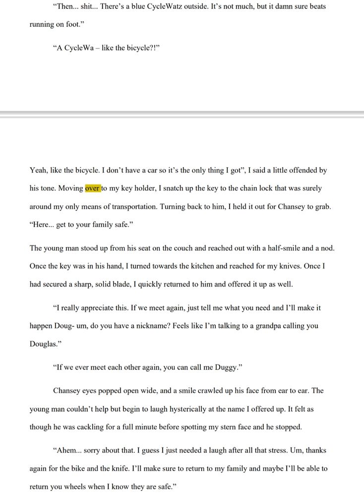 “Then... shit... There’s a blue CycleWatz outside. It’s not much, but it damn sure beats 
running on foot.”

“A CycleWa – like the bicycle?!” Yeah, like the bicycle. I don’t have a car so it’s the only thing I got”, I said a little offended by his tone. Moving over to my key holder, I snatch up the key to the chain lock that was surely around my only means of transportation. Turning back to him, I held it out for Chansey to grab.

“Here... get to your family safe.”The young man stood up from his seat on the couch and reached out with a half-smile and a nod. Once the key was in his hand, I turned towards the kitchen and reached for my knives. Once I had secured a sharp, solid blade, I quickly returned to him and offered it up as well.

“I really appreciate this. If we meet again, just tell me what you need and I’ll make it happen Doug- um, do you have a nickname? Feels like I’m talking to a grandpa calling you Douglas.”

“If we ever meet each other again, you can call me Duggy.”

Chansey eyes popped open wide, and a smile crawled up his face from ear to ear. The young man couldn’t help but begin to laugh hysterically at the name I offered up. It felt as though he was cackling for a full minute before spotting my stern face and he stopped.

“Ahem... sorry about that. I guess I just needed a laugh after all that stress. Um, thanks again for the bike and the knife. I’ll make sure to return to my family and maybe I’ll be able to return you wheels when I know they are safe.”