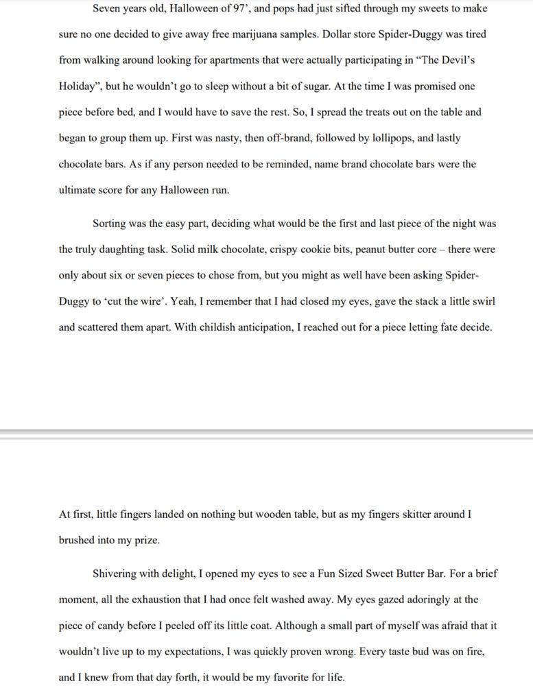Seven years old, Halloween of 97’, and pops had just sifted through my sweets to make sure no one decided to give away free marijuana samples. Dollar store Spider-Duggy was tired from walking around looking for apartments that were actually participating in “The Devil’s Holiday”, but he wouldn’t go to sleep without a bit of sugar. At the time I was promised one piece before bed, and I would have to save the rest. So, I spread the treats out on the table and began to group them up. First was nasty, then off-brand, followed by lollipops, and lastly chocolate bars. As if any person needed to be reminded, name brand chocolate bars were the ultimate score for any Halloween run.

Sorting was the easy part, deciding what would be the first and last piece of the night was the truly daunting task. Solid milk chocolate, crispy cookie bits, peanut butter core – there were only about six or seven pieces to chose from, but you might as well have been asking SpiderDuggy to ‘cut the wire’. Yeah, I remember that I had closed my eyes, gave the stack a little swirl and scattered them apart. With childish anticipation, I reached out for a piece letting fate decide. At first, little fingers landed on nothing but wooden table, but as my fingers skittered around I brushed into my prize.

Shivering with delight, I opened my eyes to see a Fun Sized Sweet Butter Bar. For a brief moment, all the exhaustion that I had once felt washed away. My eyes gazed adoringly at the piece of candy before I peeled off its little coat. Although a small part of myself was afraid that it wouldn’t live up to my expectations, I was quickly proven wrong. Every taste bud was on fire, and I knew from that day forth, it would be my favorite for life.