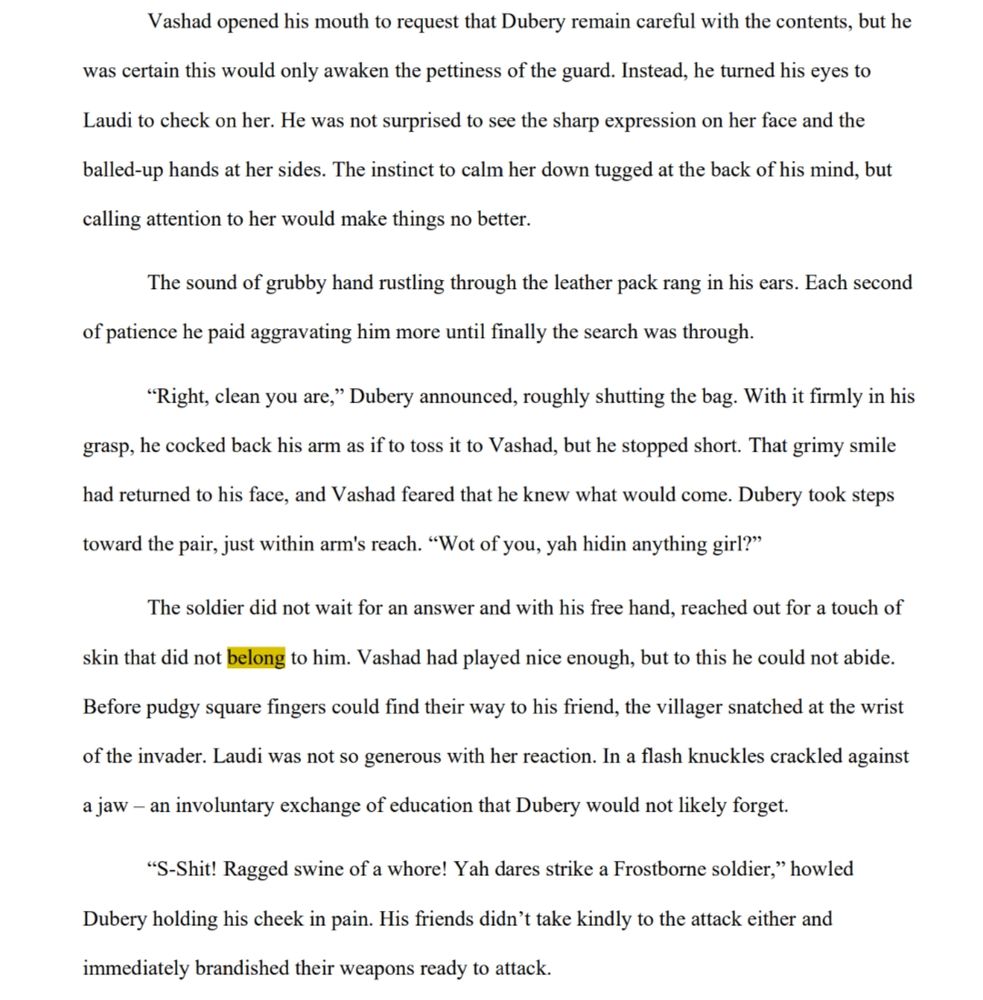 Vashad opened his mouth to request that Dubery remain careful with the contents, but he was certain this would only awaken the pettiness of the guard. Instead, he turned his eyes to Laudi to check on her. He was not surprised to see the sharp expression on her face and the balled-up hands at her sides. The instinct to calm her down tugged at the back of his mind, but calling attention to her would make things no better.

The sound of grubby hand rustling through the leather pack rang in his ears. Each second of patience he paid aggravating him more until finally the search was through.

“Right, clean you are,” Dubery announced, roughly shutting the bag. With it firmly in his grasp, he cocked back his arm as if to toss it to Vashad, but he stopped short. That grimy smile had returned to his face, and Vashad feared that he knew what would come. Dubery took steps toward the pair, just within arm's reach. “Wot of you, yah hidin anything girl?”

The soldier did not wait for an answer and with his free hand, reached out for a touch of skin that did not belong to him. Vashad had played nice enough, but to this he could not abide. Before pudgy square fingers could find their way to his friend, the villager snatched at the wrist of the invader. Laudi was not so generous with her reaction. In a flash knuckles crackled against a jaw – an involuntary exchange of education that Dubery would not likely forget.

“S-Shit! Ragged swine of a whore! Yah dares strike a Frostborne soldier,” howled Dubery holding his cheek in pain. His friends didn’t take kindly to the attack either and immediately brandished their weapons ready to attack.