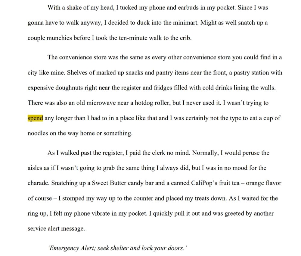 With a shake of my head, I tucked my phone and earbuds in my pocket. Since I was gonna have to walk anyway, I decided to duck into the minimart. Might as well snatch up a couple munchies before I took the ten-minute walk to the crib.

The convenience store was the same as every other convenience store you could find in a city like mine. Shelves of marked up snacks and pantry items near the front, a pastry station with 
expensive doughnuts right near the register and fridges filled with cold drinks lining the walls. There was also an old microwave near a hotdog roller, but I never used it. I wasn’t trying to spend any longer than I had to in a place like that and I was certainly not the type to eat a cup of noodles on the way home or something.

As I walked past the register, I paid the clerk no mind. Normally, I would peruse the aisles as if I wasn’t going to grab the same thing I always did, but I was in no mood for the charade. Snatching up a Sweet Butter candy bar and a canned CaliPop’s fruit tea – orange flavor of course – I stomped my way up to the counter and placed my treats down. As I waited for the ring up, I felt my phone vibrate in my pocket. I quickly pulled it out and was greeted by another service alert message.

‘Emergency Alert; seek shelter and lock your doors.’
