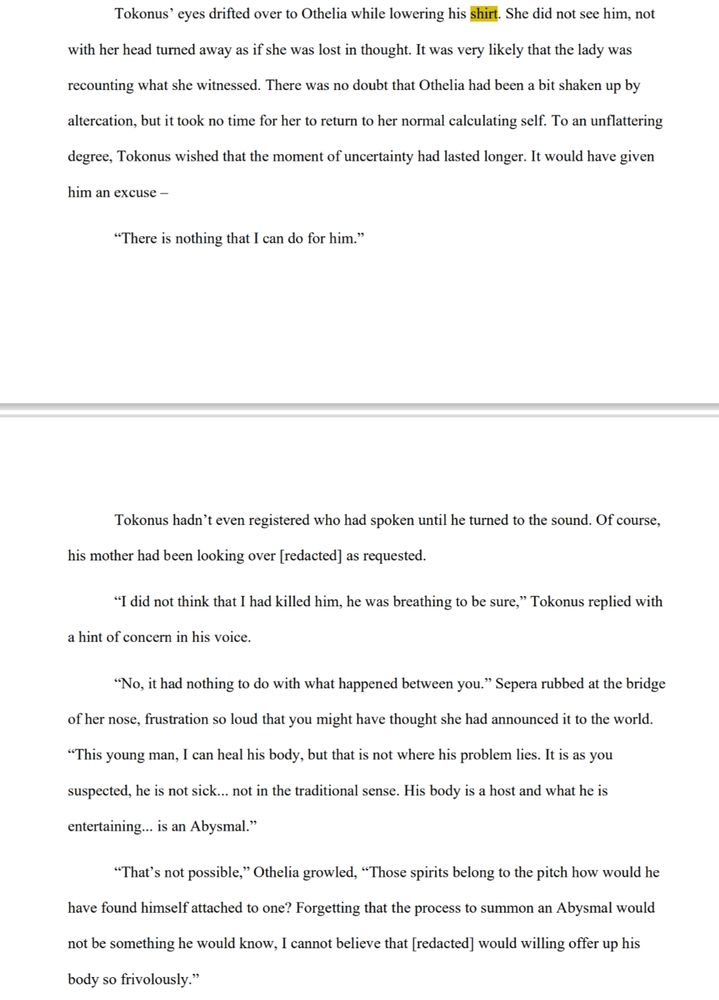 Tokonus’ eyes drifted over to Othelia while lowering his shirt. She did not see him, not with her head turned away as if she was lost in thought. It was very likely that the lady was recounting what she witnessed. There was no doubt that Othelia had been a bit shaken up by the altercation, but it took no time for her to return to her normal calculating self. To an unflattering degree, Tokonus wished that the moment of uncertainty had lasted longer. It would have given him an excuse –

“There is nothing that I can do for him.”
Tokonus hadn’t even registered who had spoken until he turned to the sound. Of course, his mother had been looking over [redacted] as requested.

“I did not think that I had killed him, he was breathing to be sure,” Tokonus replied with 
a hint of concern in his voice.

“No, it had nothing to do with what happened between you.” Sepera rubbed at the bridge of her nose, frustration so loud that you might have thought she had announced it to the world. “This young man, I can heal his body, but that is not where his problem lies. It is as you suspected, he is not sick... not in the traditional sense. His body is a host and what he is entertaining... is an Abysmal.”