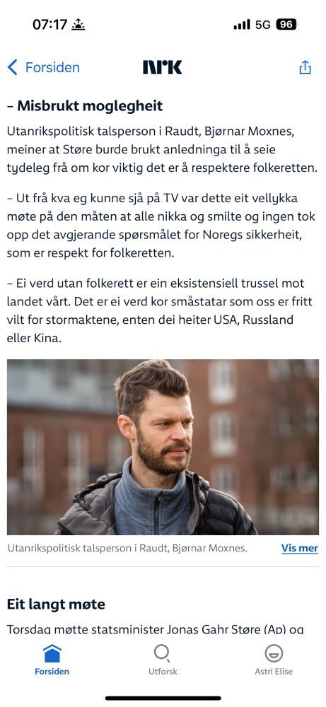 Moxnes, Rødt, uttaler seg om Støres møte med Trump i det hvite hus, til nrk.

Tekst:

Misbrukt moglegheit
- Utanrikspolitisk talsperson i Raudt, Bjørnar Moxnes, meiner at Støre burde brukt anledninga til å seie tydeleg frå om kor viktig det er å respektere folkeretten.

– Ut frå kva eg kunne sjå på TV var dette eit vellykka møte på den måten at alle nikka og smilte og ingen tok opp det avgjerande spørsmålet for Noregs sikkerheit, som er respekt for folkeretten.

– Ei verd utan folkerett er ein eksistensiell trussel mot landet vårt. Det er ei verd kor småstatar som oss er fritt vilt for stormaktene, enten dei heiter USA, Russland eller Kina.