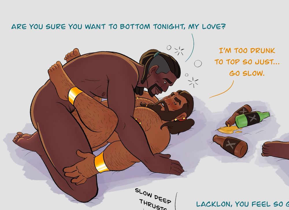 Lacking and Roland are a bit tipsy. Roland is hunched over Lacklon, asking “Are you sure you want to bottom tonight, my love?”
Lacklon says “I’m too drunk to top so just… go slow.”