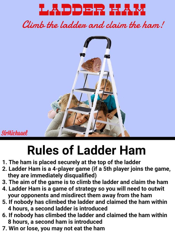 Ladder Ham
Climb the ladder and claim the ham!

[Picture of a family underneath a stepladder which has a ham on the top step]

Rules of Ladder Ham

1. The ham is placed securely at the top of the ladder
2. Ladder Ham is a 4-player game (if a 5th player joins the game, they are immediately disqualified)
3. The aim of the game is to climb the ladder and claim the ham
4. Ladder Ham is a game of strategy so you will need to outwit your opponents and misdirect them away from the ham
5. If nobody has climbed the ladder and claimed the ham within 4 hours, a second ladder is introduced
6. If nobody has climbed the ladder and claimed the ham within 8 hours, a second ham is introduced
7. Win or lose, you may not eat the ham