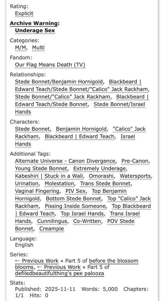 Rating:
Explicit
Archive Warning:
Underage Sex
Categories:
M/MMulti
Fandom:
Our Flag Means Death (TV)
Relationships:
Stede Bonnet/Benjamin Hornigold, Blackbeard | Edward Teach/Stede Bonnet/"Calico" Jack Rackham, Stede Bonnet/"Calico" Jack Rackham,Blackbeard | Edward Teach/Stede Bonnet, Stede Bonnet/Israel Hands
Characters:
Stede Bonnet, Benjamin Hornigold, "Calico" Jack Rackham, Blackbeard | Edward Teach, Israel Hands
Additional Tags:
Alternate Universe - Canon Divergence, Pre-Canon, Young Stede Bonnet, Extremely Underage, Kabeshiri | Stuck in a Wall, Omorashi, Watersports, Urination, Molestation, Trans Stede Bonnet, Vaginal Fingering, PIV Sex, Top Benjamin Hornigold, Bottom Stede Bonnet, Top "Calico" Jack Rackham, Pissing Inside Someone, Top Blackbeard | Edward Teach, Top Israel Hands, Trans Israel Hands, Cunnilingus, Co-Written, POV Stede Bonnet, Creampie