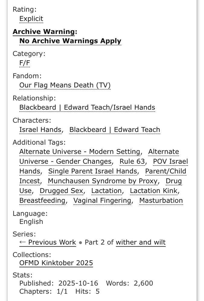 Rating:
Explicit
Archive Warning:
No Archive Warnings Apply
Category:
F/F
Fandom:
Our Flag Means Death (TV)
Relationship:
Blackbeard | Edward Teach/Israel Hands
Characters:
Israel Hands, Blackbeard | Edward Teach
Additional Tags:
Alternate Universe - Modern Setting, Alternate Universe - Gender Changes, Rule 63, POV Israel Hands, Single Parent Israel Hands, Parent/Child Incest, Munchausen Syndrome by Proxy, Drug Use, Drugged Sex, Lactation, Lactation Kink, Breastfeeding, Vaginal Fingering, Masturbation Language:
English
Series:
- Previous Work • Part 2 of wither and wilt
Collections:
OFMD Kinktober 2025
Stats:
Published: 2025-10-16 Words: 2,600
Chapters: 1/1 Hits: 5