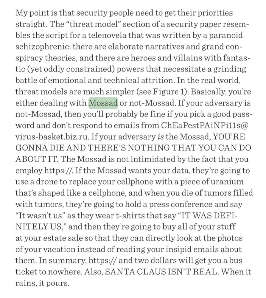 An excerpt from James Mickens' "This World of Ours," a satirical cyber security paper.

My point is that security people need to get their priorities straight. The “threat model” section of a security paper resembles the script for a telenovela that was written by a paranoid schizophrenic: there are elaborate narratives and grand conspiracy theories, and there are heroes and villains with fantastic (yet oddly constrained) powers that necessitate a grinding battle of emotional and technical attrition. In the real world, threat models are much simpler (see Figure 1). Basically, you’re either dealing with Mossad or not-Mossad. If your adversary is not-Mossad, then you’ll probably be fine if you pick a good password and don’t respond to emails from ChEaPestPAiNPi11s@virus-basket.biz.ru. If your adversary is the Mossad, YOU’RE GONNA DIE AND THERE’S NOTHING THAT YOU CAN DO ABOUT IT. The Mossad is not intimidated by the fact that you employ https://. If the Mossad wants your data, they’re going to use a drone to replace your cellphone with a piece of uranium that’s shaped like a cellphone, and when you die of tumors filled with tumors, they’re going to hold a press conference and say “It wasn’t us” as they wear t-shirts that say “IT WAS DEFINITELY US,” and then they’re going to buy all of your stuff at your estate sale so that they can directly look at the photos of your vacation instead of reading your insipid emails about them. In summary, https:// and two dollars will get you a bus ticket to nowhere. Also, SANTA CLAUS ISN’T REAL. When it rains, it pours.