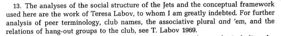 Picture of this text: "The analyses of the social structure of the Jets and the conceptual framework used here are the work of Teresa Labov, to whom I am greatly indebted. For further analysis of peer terminology, club names, the associative plural and 'em, and the relations of hang-out groups to the club, see T. Labov 1969."