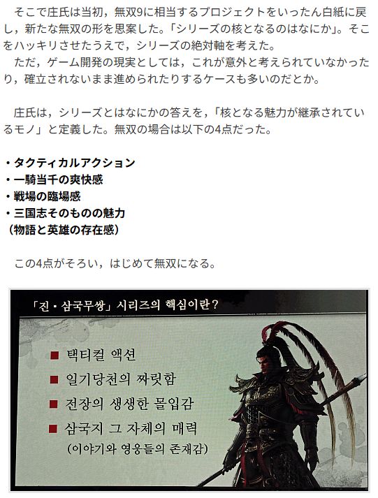 Original JP text

　そこで庄氏は当初，無双9に相当するプロジェクトをいったん白紙に戻し，新たな無双の形を思案した。「シリーズの核となるのはなにか」。そこをハッキリさせたうえで，シリーズの絶対軸を考えた。
　ただ，ゲーム開発の現実としては，これが意外と考えられていなかったり，確立されないまま進められたりするケースも多いのだとか。

　庄氏は，シリーズとはなにかの答えを，「核となる魅力が継承されているモノ」と定義した。無双の場合は以下の4点だった。

・タクティカルアクション
・一騎当千の爽快感
・戦場の臨場感
・三国志そのものの魅力
（物語と英雄の存在感）

　この4点がそろい，はじめて無双になる。