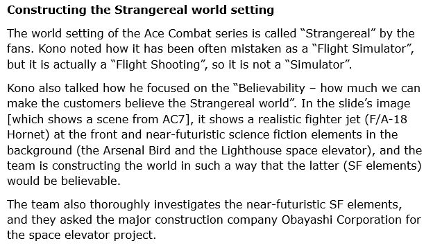 Constructing the Strangereal world setting
The world setting of the Ace Combat series is called “Strangereal” by the fans. Kono noted how it has been often mistaken as a “Flight Simulator”, but it is actually a “Flight Shooting”, so it is not a “Simulator”.

Kono also talked how he focused on the “Believability – how much we can make the customers believe the Strangereal world”. In the slide’s image [which shows a scene from AC7], it shows a realistic fighter jet (F/A-18 Hornet) at the front and near-futuristic science fiction elements in the background (the Arsenal Bird and the Lighthouse space elevator), and the team is constructing the world in such a way that the latter (SF elements) would be believable.

The team also thoroughly investigates the near-futuristic SF elements, and they asked the major construction company Obayashi Corporation for the space elevator project.
