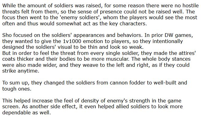 While the amount of soldiers was raised, for some reason there were no hostile threats felt from them, so the sense of presence could not be raised well. The focus then went to the 'enemy soldiers', whom the players would see the most often and thus would somewhat act as the key characters.

Sho focused on the soldiers' appearances and behaviors. In prior DW games, they wanted to give the 1v1000 emotion to players, so they intentionally designed the soldiers' visual to be thin and look so weak.
But in order to feel the threat from every single soldier, they made the attires' coats thicker and their bodies to be more muscular. The whole body stances were also made wider, and they weave to the left and right, as if they could strike anytime.

To sum up, they changed the soldiers from cannon fodder to well-built and tough ones.

This helped increase the feel of density of enemy's strength in the game screen. As another side effect, it even helped allied soldiers to look more dependable as well.