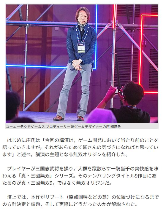Original JP text - EN translation is in the next image

　はじめに庄氏は「今回の講演は，ゲーム開発において当たり前のことを語っていきますが，それがあらためて皆さんの気づきになればと思っています」と述べ，講演の主題となる無双オリジンを紹介した。

　プレイヤーが三国志武将を操り，大群を蹴散らす一騎当千の爽快感を味わえる「真・三國無双」シリーズ。そのナンバリングタイトル9作目にあたるのが真・三國無双9，ではなく無双オリジンだ。

　壇上では，本作がリブート（原点回帰などの意）の位置づけになるまでの方針決定と課題，そして実際にどうだったのかが解説された。