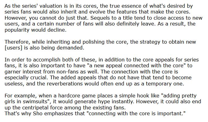 As the series' valuation is in its cores, the true essence of what's desired by series fans would also inherit and evolve the features that make the cores. However, you cannot do just that. Sequels to a title tend to close access to new users, and a certain number of fans will also definitely leave. As a result, the popularity would decline.

Therefore, while inheriting and polishing the core, the strategy to obtain new [users] is also being demanded.

In order to accomplish both of these, in addition to the core appeals for series fans, it is also important to have "a new appeal connected with the core" to garner interest from non-fans as well. The connection with the core is especially crucial. The added appeals that do not have that tend to become useless, and the reverberations would often end up as a temporary one.

For example, when a hardcore game places a simple hook like "adding pretty girls in swimsuits", it would generate hype instantly. However, it could also end up the centripetal force among the existing fans.
That's why Sho emphasizes that "connecting with the core is important."