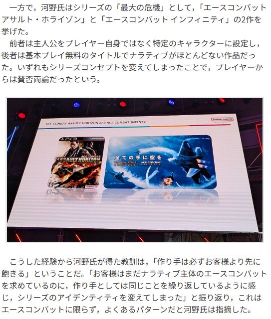 Original JP text

　一方で，河野氏はシリーズの「最大の危機」として，「エースコンバット アサルト・ホライゾン」と「エースコンバット インフィニティ」の2作を挙げた。

　前者は主人公をプレイヤー自身ではなく特定のキャラクターに設定し，後者は基本プレイ無料のタイトルでナラティブがほとんどない作品だった。いずれもシリーズコンセプトを変えてしまったことで，プレイヤーからは賛否両論だったという。