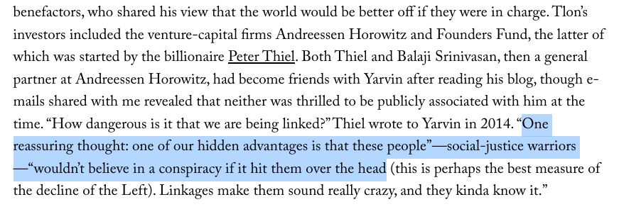 Passage of text that reads: "“How dangerous is it that we are being linked?” Thiel wrote to Yarvin in 2014. “One reassuring thought: one of our hidden advantages is that these people”—social-justice warriors—“wouldn’t believe in a conspiracy if it hit them over the head (this is perhaps the best measure of the decline of the Left). Linkages make them sound really crazy, and they kinda know it.” "