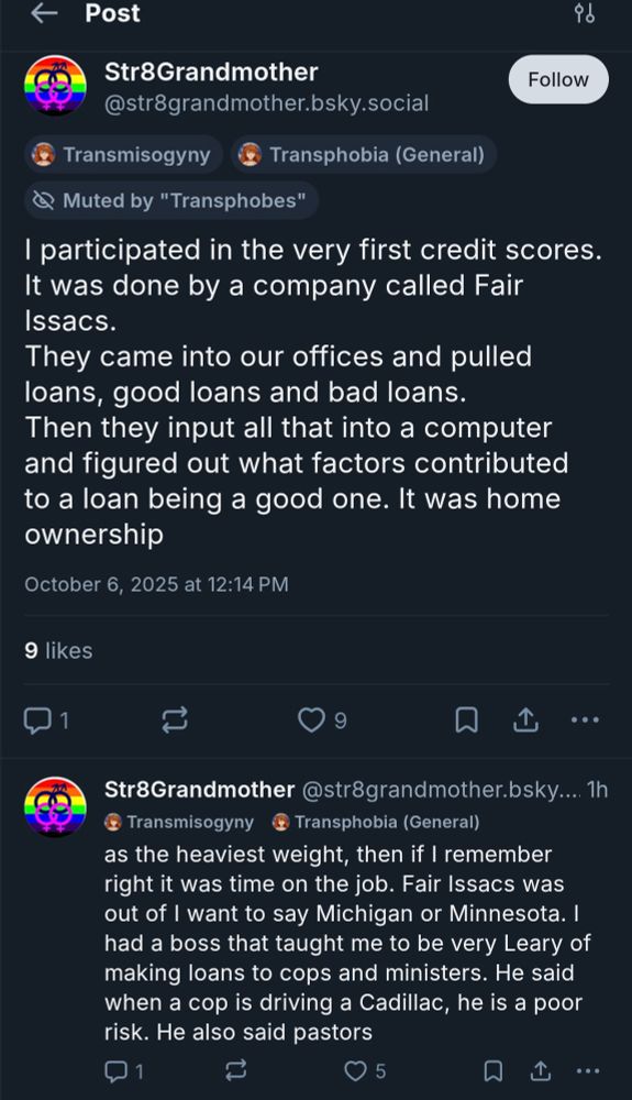 Str8Grandmother

@str8grandmother.bsky.social

Follow

Transmisogyny

Transphobia (General)

Muted by "Transphobes"

I participated in the very first credit scores.

It was done by a company called Fair Issacs.

They came into our offices and pulled loans, good loans and bad loans.

Then they input all that into a computer and figured out what factors contributed to a loan being a good one. It was home ownership

October 6, 2025 at 12:14 PM

9 likes

1

9

Str8Grandmother @str8grandmother.bsky.... 1h

Transmisogyny

Transphobia (General)

as the heaviest weight, then if I remember right it was time on the job. Fair Issacs was out of I want to say Michigan or Minnesota. I had a boss that taught me to be very Leary of making loans to cops and ministers. He said when a cop is driving a Cadillac, he is a poor risk. He also said pastors

1

5