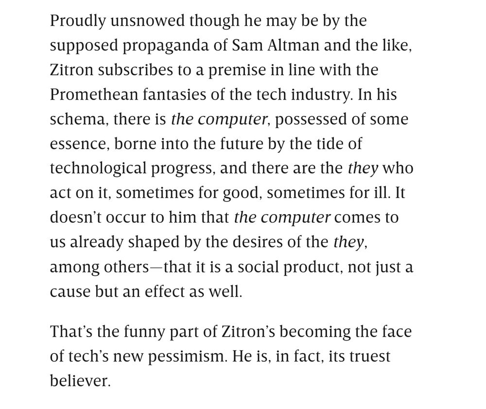 Proudly unsnowed though he may be by the supposed propaganda of Sam Altman and the like, Zitron subscribes to a premise in line with the Promethean fantasies of the tech industry. In his schema, there is the computer, possessed of some essence, borne into the future by the tide of technological progress, and there are the they who act on it, sometimes for good, sometimes for ill. It doesn't occur to him that the computer comes to us already shaped by the desires of the they, among others-that it is a social product, not just a cause but an effect as well.

That's the funny part of Zitron's becoming the face of tech's new pessimism. He is, in fact, its truest believer.