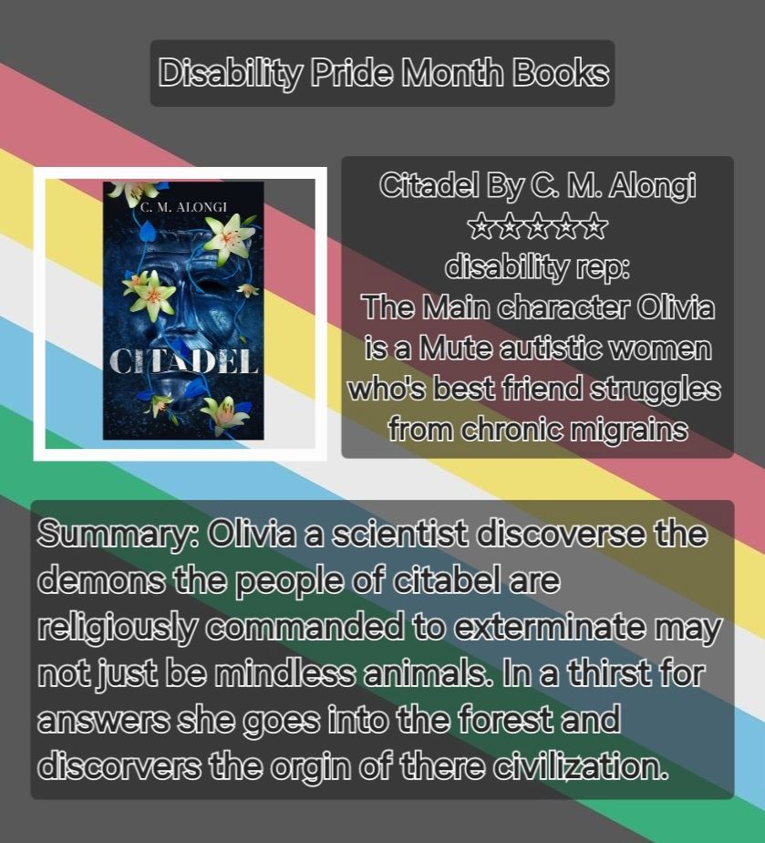 The header states Disability Pride month books below features the cover a blue mask with greenish white flowers vining across it. next to the cover a text block states Citadel By C. M. Alongi 5 stars disability rep: The Main character Olivia is a mute autistic women who's best friend struggles from chronic migraines. Below both in a larger text block Summary: Olivia a scientist, discoveres the demons her people are religiously commanded to exterminate may not just be mindless animals, in a thirst for answers she goes into the forest and discoveres the organ of there civilization. The background features the disability pride flag in muted colors a Grey base with 5 colored stripes(red, yellow, white, blue, and green) going diagonal from the top left to bottom right