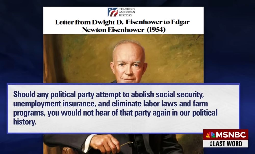 President Dwight D. Eisenhower writes in 1954 about Social Security: “Should any political party attempt to abolish Social Security, unemployment insurance, and eliminate labor laws and farm programs, you would not hear of that party again in our political history.”