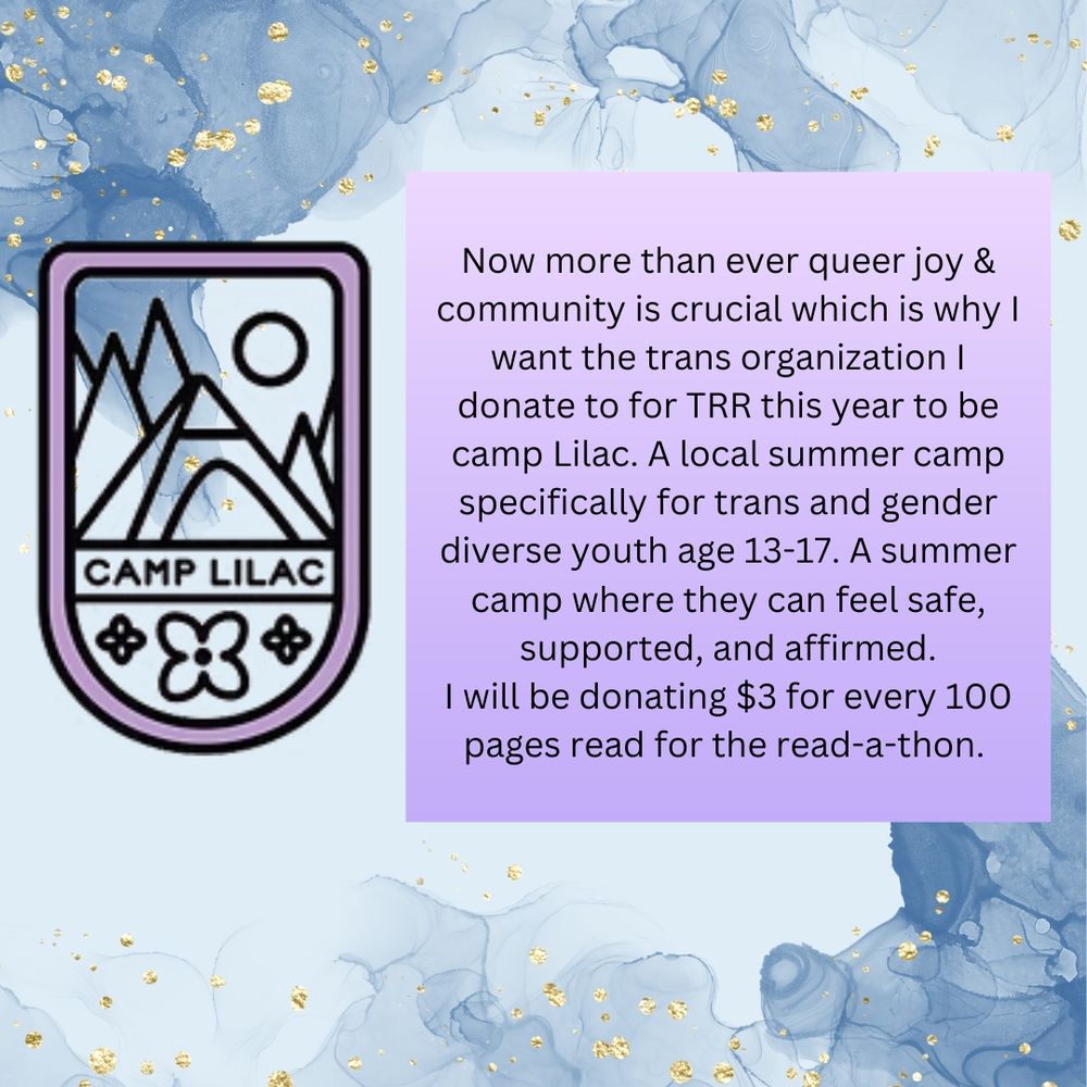 A light blue water color background with gold flecks scattered around. A logo with a lilac purple frame with the outline of a sun, trees and a tent, underneath the words Camp Lilac and three flowers under the text. A lilac purple block next to with text that reads:

"Now more than ever queer joy & community is crucial which is why I want the trans organization I donate to for TRR this year to be camp Lilac. A local summer camp specifically for trans and gender diverse youth age 13-17. A summer camp where they can feel safe, supported, and affirmed.
I will be donating $3 for every 100 pages read for the read-a-thon. "