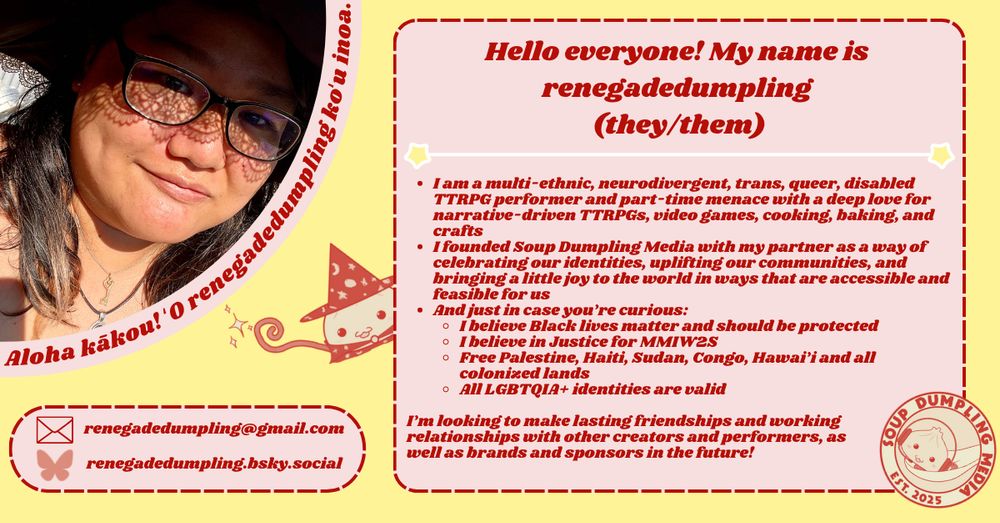 The entire image has a light yellow backdrop. A quarter circle picture of a multi-ethnic individual is in the top left hand corner, with the curved edge bordered in pink, and words written in Hawaiian that say the following: "Aloha kākou! ʻO renegadedumpling koʻu inoa." written in red text. 

Below the portrait in a pink capsule outlined with red dashes is the text:
renedagedumpling@gmail.com
renegadedumpling.bsky.social

On a pink background bordered in red dashes are the words:
"Hello everyone! My name is renegadedumpling (they/them)
* I am a multi-ethnic, neurodivergent, trans, queer, disabled TTRPG performer and part-time menace with a deep love for narrative-driven TTRPGs, video games, cooking, baking, and crafts
* I founded Soup Dumpling Media with my partner as a way of celebrating our identities, uplifting our communities, and bringing a little joy to the world in ways that are accessible and feasible for us
* And just in case you’re curious:
*I believe Black lives matter and should be protected
*I believe in Justice for MMIW2S
*Free Palestine, Haiti, Sudan, Congo, Hawai’i and all  colonized lands
*All LGBTQIA+ identities are valid

I’m looking to make lasting friendships and working relationships with other creators and performers, as well as brands and sponsors in the future!"

On the left side of the pink box, a dumpling with a staff and wizard robes is peeking out, seemingly casting a spell. On the lower right hand corner of the pink box is the Soup Dumpling Media logo. 