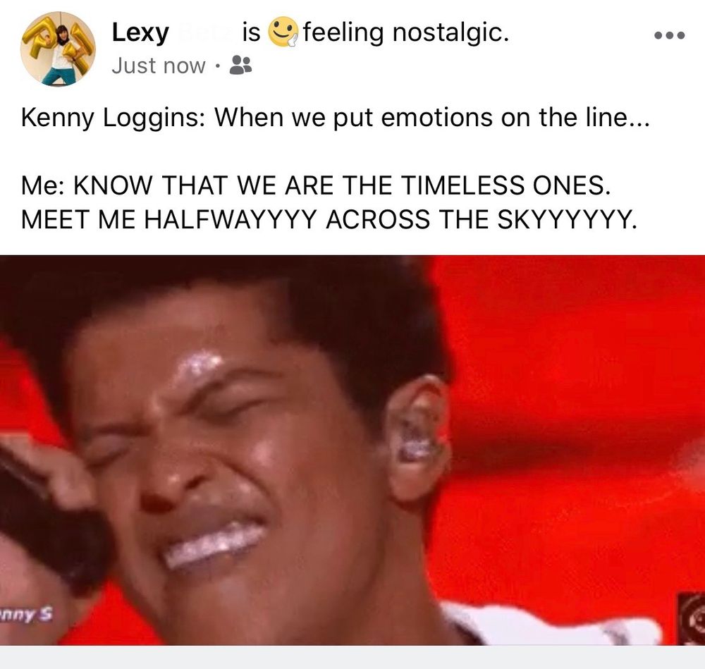 Screenshot of Facebook post from user Lexy, is feeling nostalgic - just now. 

Post text: Kenny Loggins: When we put emotions on the line...
Me: (all caps) know that we are the timeless ones. Meet me halfwayyyy across the skyyyyy.

GIF of a sweaty Bruno Mars intensely singing closed eyed into a mic with a red background
