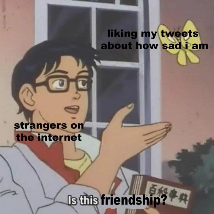 Meme of a dark haired man in glasses, standing in front of a house and holding a book with Japanese text on the cover, gesturing towards a yellow butterfly flying above his head

Meme context: The “is this a pigeon” meme first rose to popularity in 2011 after Tumblr posted a photo from a Japanese animated show of an android mistaking a butterfly for a pigeon. Most of the memes derived from the photo use the subjects to express modern confusions or paranoia. (Taken from https://triad-city-beat.com/50-famous-memes-and-what-they-mean/)

Caption over butterfly: "liking my tweets about how sad I am"

Caption over android man: "strangers on the internet"

Caption at the bottom of image: "Is this friendship?"