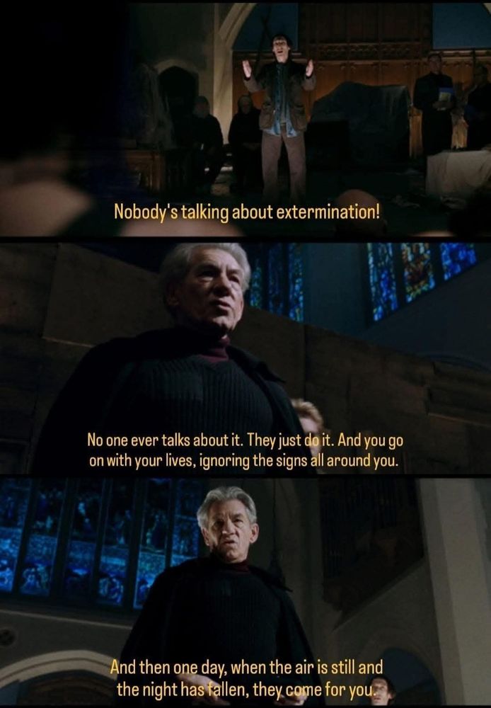 Stills from X-Men: The Last Stand movie where a mutant says "Nobody's talking about extermination!"    Magneto replies "No one every talks about it.  They just do it. And you go on with your lives. Ignoring the signs all around you.  And then one day, when they air is still and the night has fallen, they come for you."