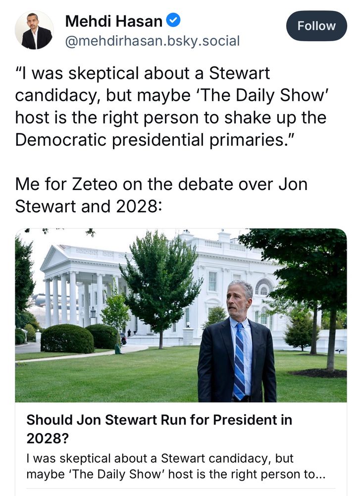 Mehdi Hasan post
@mehdirhasan.bsky.social
"”I was skeptical about a Stewart candidacy, but maybe 'The Daily Show' host is the right person to shake up the Democratic presidential primaries."
Me for Zeteo on the debate over Jon Stewart and 2028:
Should Jon Stewart Run for President in 2028?”