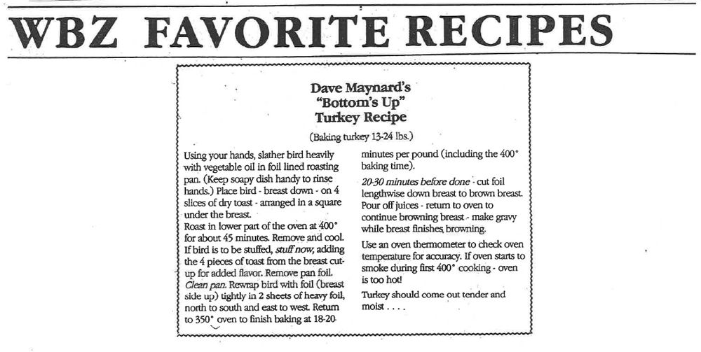 Dave Maynard's famous Bottom's Up Turkey Recipe: 

Using your hands, slather bird heavily with vegetable oil in foil lined roasting pan. (Keep soapy dish handy to rinse hands.) Place bird - breast down - on 4 slices of dry toast - arranged in a square under the breast.

Roast in lower part of the oven at 400° for about 45 minutes. Remove and cool.

If bird is to be stuffed, stuff now, adding the 4 pieces of toast from the breast cut-up for added flavor. Remove pan foil.

Clean pan. Rewrap bird with foil (breast side up) tightly in 2 sheets of heavy foil, north to south and east to west Return to 350° oven to finish baking at 18-20 minutes per pound (including the 400° baking time).

20-30 minutes before done - cut foil lengthwise down breast to brown breast.

Pour off juices - retum to oven to continue browning breast - make gravy while breast finishes, browning.

Use an oven thermometer to check oven temperature for accuracy. If oven starts to smoke during first 400° cooking - oven is too hot!

Turkey should come out tender and moist. 


