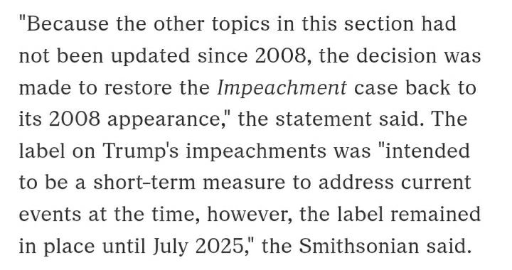 "Because the other topics in this section had not been updated since 2008, the decision was made to restore the Impeachment case back to its 2008 appearance," the statement said. The label on Trump's impeachments was "intended to be a short-term measure to address current events at the time, however, the label remained in place until July 2025," the Smithsonian said.