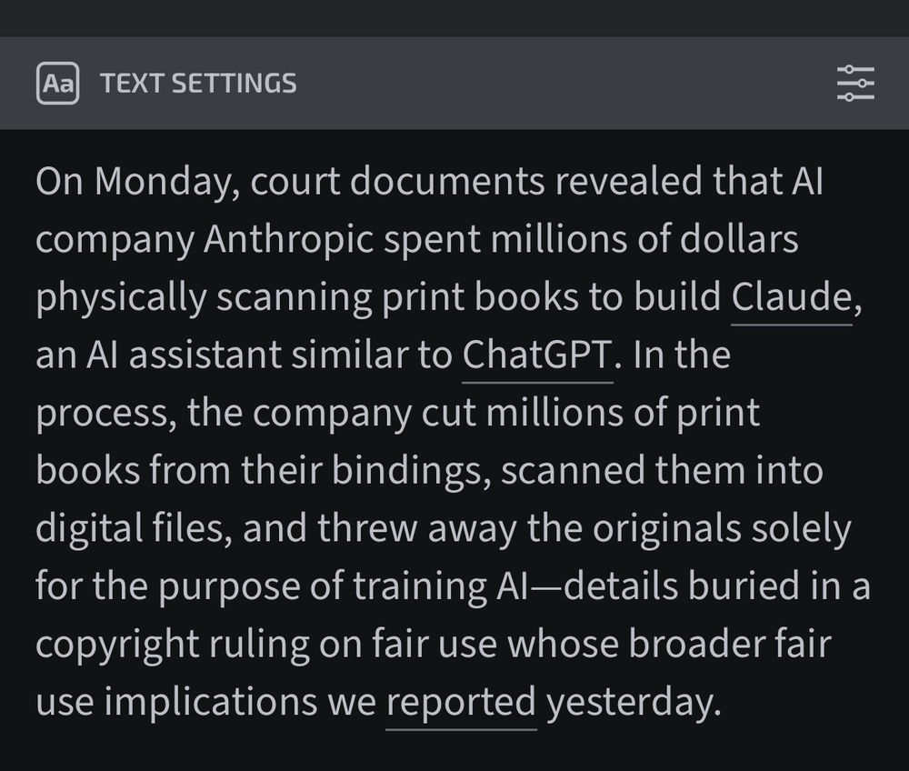 On Monday, court documents revealed that AI company Anthropic spent millions of dollars physically scanning print books to build Claude, an AI assistant similar to ChatGPT. In the process, the company cut millions of print books from their bindings, scanned them into digital files, and threw away the originals solely for the purpose of training AI—details buried in a copyright ruling on fair use whose broader fair use implications we reported yesterday.