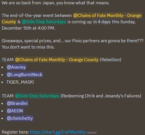"We are so back from Japan, you know what that means.

The end-of-the-year event between @Chains of Fate Monthly - Orange County & @Side Step Saturdays is coming up in 4 days this Sunday, December 15th at 4:00 PM.

Giveaways, special prizes, and... our Pixio partners are gonna be there??? You don't want to miss this.

TEAM @Chains of Fate Monthly - Orange County (Rebellion)
@Averiey
@LongBurntNeck
TIGER_MASK!

TEAM @Side Step Saturdays (Redeeming Dtrik and Jesandy's Failures)
@Brandini
@AEON
@chetchetty

Register here: https://start.gg/CoFMonthly"