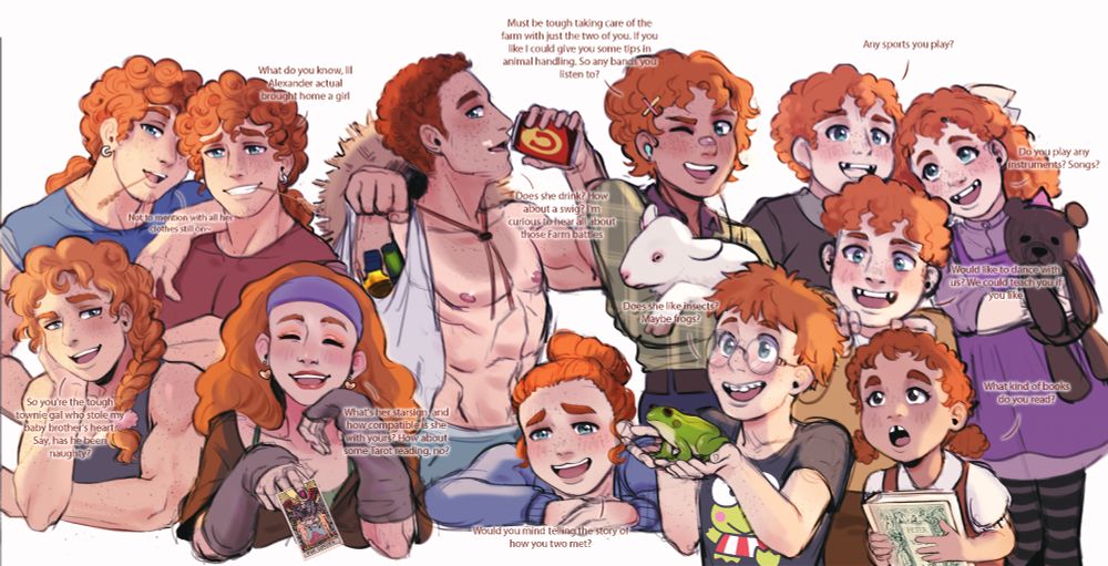 (Male) Twin 1- 26: "What do you know, lil Alexander actual brought home a girl"
(Male) Twin 2-26: "Not to mention with all her clothes still on~"
Female- 24: "So you're the tough townie gal who stole my baby brother's heart. Say, has he been naughty?"
Male-22: "Does she drink? How about a swig? I'm curious to hear all about those Farm battles"
Female-21: "What's her starsign, and how compatible is she with yours? How about some Tarot reading, no?"
Male- 17: "Must be tough taking care of the farm with just the two of you. If you like I could give you some tips in animal handling. So any bands you listen to?"
Female- 14: "Would you mind telling the story of how you two met?"
Male- 12: "Does she like insects? Maybe frogs?"
(Male) Triplet 1- 10: "Any sports you play?"
(Female) Triplet 2- 10: "Do you play any instruments? Songs?"
(Male) Triplet 3- 10: "Would like to dance with us? We could teach you if you like"
Female- 6: "What kind of books do you read?"