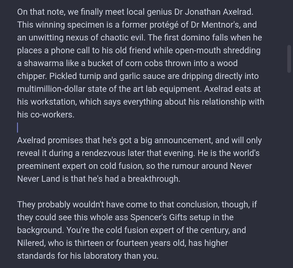 On that note, we finally meet local genius Dr Jonathan Axelrad. This winning specimen is a former protégé of Dr Mentnor's, and an unwitting nexus of chaotic evil. The first domino falls when he places a phone call to his old friend while open-mouth shredding a shawarma like a bucket of corn cobs thrown into a wood chipper. Pickled turnip and garlic sauce are dripping directly into multimillion-dollar state of the art lab equipment. Axelrad eats at his workstation, which says everything about his relationship with his co-workers.

Axelrad promises that he's got a big announcement, and will only reveal it during a rendezvous later that evening. He is the world's preeminent expert on cold fusion, so the rumour around Never Never Land is that he's had a breakthrough.

They probably wouldn't have come to that conclusion, though, if they could see this whole ass Spencer's Gifts setup in the background. You're the cold fusion expert of the century, and Nilered, who is thirteen or fourteen years old, has higher standards for his laboratory than you.