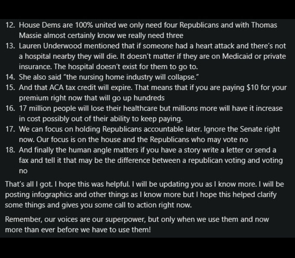     House Dems are 100% united we only need four Republicans and with Thomas Massie almost certainly know we really need three

    Lauren Underwood mentioned that if someone had a heart attack and there’s not a hospital nearby they will die. It doesn’t matter if they are on Medicaid or private insurance. The hospital doesn’t exist for them to go to.

    She also said “the nursing home industry will collapse.”

    And that ACA tax credit will expire. That means that if you are paying $10 for your premium right now that will go up hundreds

    17 million people will lose their healthcare but millions more will have it increase in cost possibly out of their ability to keep paying.

    We can focus on holding Republicans accountable later. Ignore the Senate right now. Our focus is on the house and the Republicans who may vote no

    And finally the human angle matters if you have a story write a letter or send a fax and tell it that may be the difference between a republican voting and voting no

That’s all I got. I hope this was helpful. I will be updating you as I know more. I will be posting infographics and other things as I know more but I hope this helped clarify some things and gives you some call to action right now.

Remember, our voices are our superpower, but only when we use them and now more than ever before we have to use them!