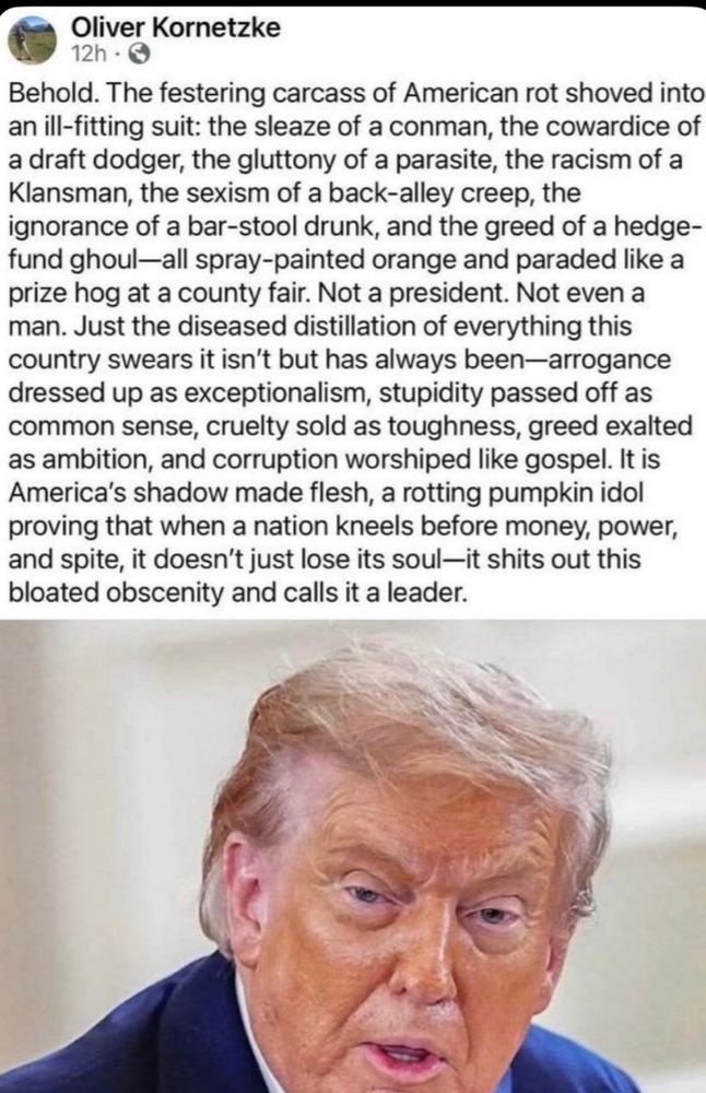 Oliver Kornetzke 12h - Behold. The festering carcass of American rot shoved into an ill-fitting suit: the sleaze of a conman, the cowardice of a draft dodger, the gluttony of a parasite, the racism of a Klansman, the sexism of a back-alley creep, the ignorance of a bar-stool drunk, and the greed of a hedge-fund ghoul-all spray-painted orange and paraded like a prize hog at a county fair. Not a president. Not even a man. Just the diseased distillation of everything this country swears it isn't but has always been-arrogance dressed up as exceptionalism, stupidity passed off as common sense, cruelty sold as toughness, greed exalted as ambition, and corruption worshiped like gospel. It is America's shadow made flesh, a rotting pumpkin idol proving that when a nation kneels before money, power, and spite, it doesn't just lose its soul-it shits out this bloated obscenity and calls it a leader.