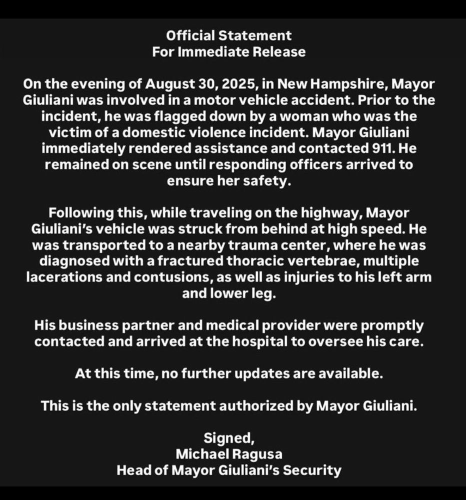 Official Statement For Immediate Release On the evening of August 30, 2025, in New Hampshire, Mayor Giuliani was involved in a motor vehicle accident. Prior to the incident, he was flagged down by a woman who was the victim of a domestic violence incident. Mayor Giuliani immediately rendered assistance and contacted 911. He remained on scene until responding officers arrived to ensure her safety. Following this, while traveling on the highway, Mayor Giuliani's vehicle was struck from behind at high speed. He was transported to a nearby trauma center, where he was diagnosed with a fractured thoracic vertebrae, multiple lacerations and contusions, as well as injuries to his left arm and lower leg. His business partner and medical provider were promptly contacted and arrived at the hospital to oversee his care. At this time, no further updates are available. This is the only statement authorized by Mayor Giuliani. Signed, Michael Ragusa Head of Mayor Giuliani's Security