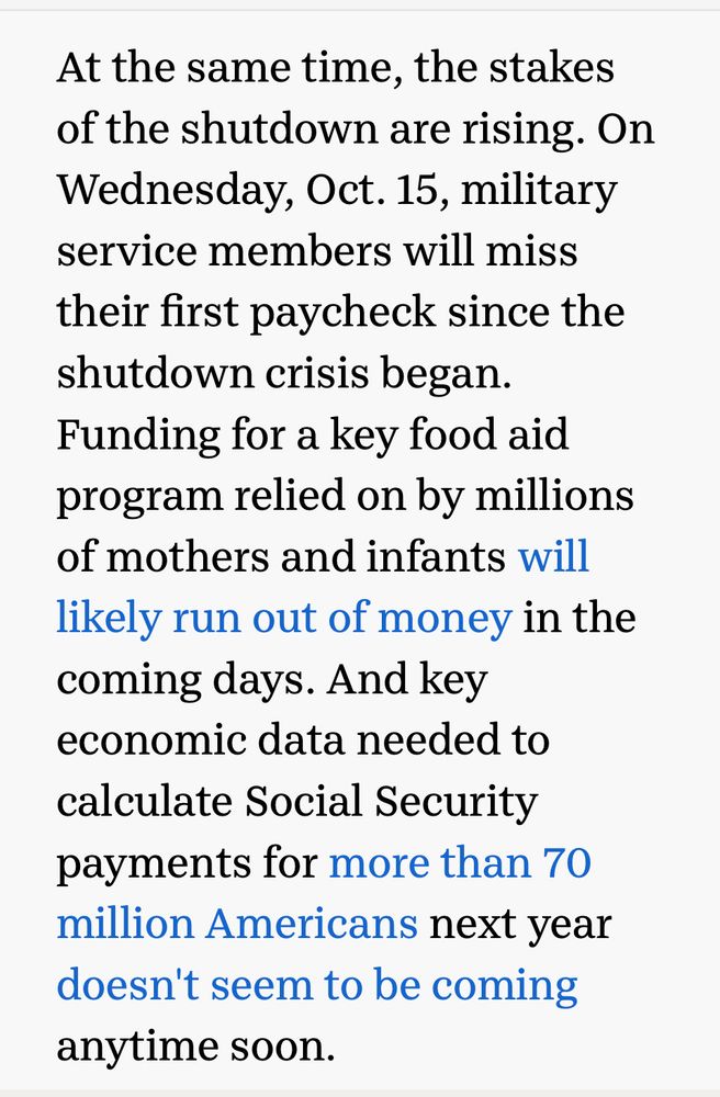 At the same time, the stakes of the shutdown are rising. On Wednesday, Oct. 15, military service members will miss their first paycheck since the shutdown crisis began.
Funding for a key food aid program relied on by millions of mothers and infants will likely run out of money in the coming days. And key economic data needed to calculate Social Security payments for more than 70 million Americans next year doesn't seem to be coming anytime soon.