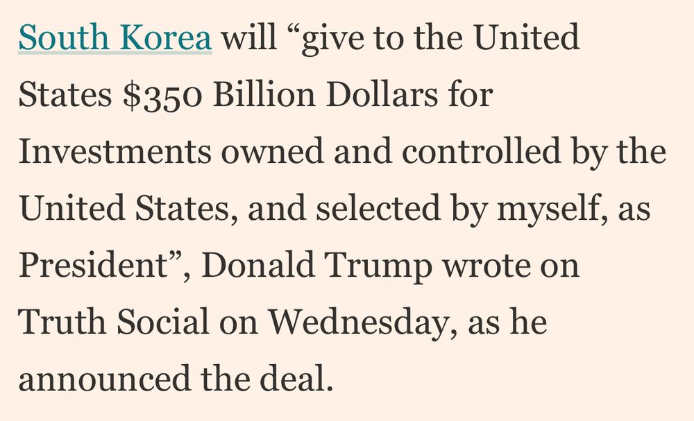 South Korea will "give to the United States $350 Billion Dollars for
Investments owned and controlled by the
United States, and selected by myself, as
President"
, Donald Trump wrote on
Truth Social on Wednesday, as he announced the deal.