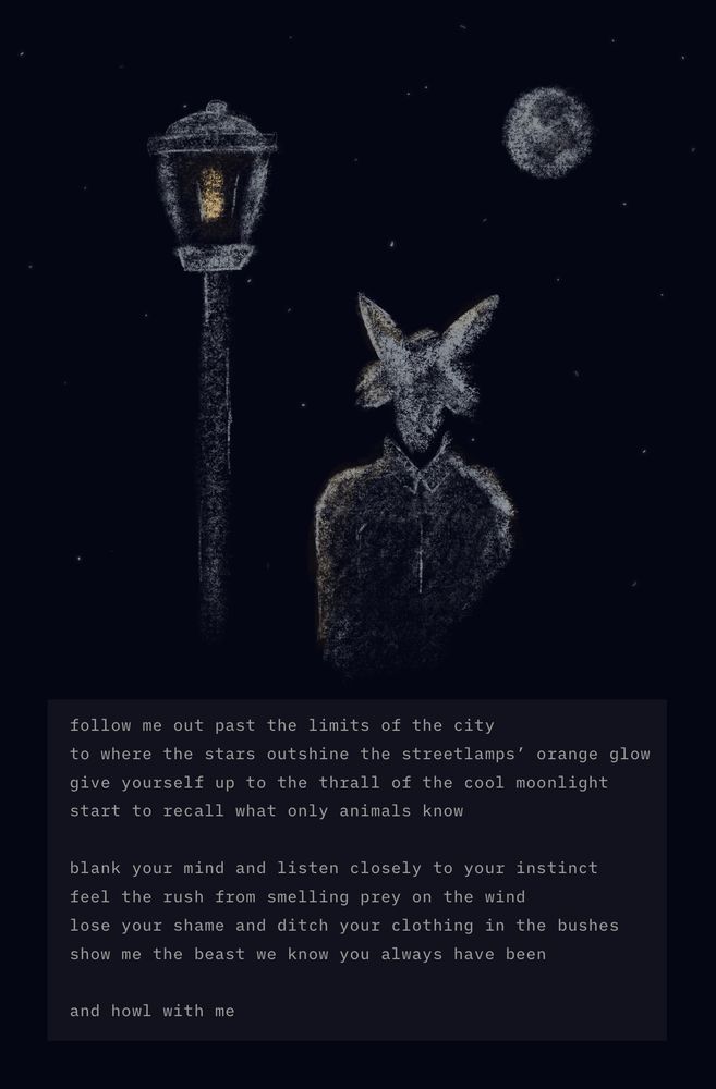 a sketch of a wolf under a streetlight in the full moon. the following poem is embedded underneath:

follow me out past the limits of the city 
to where the stars outshine the streetlamps' orange glow
give yourself up to the thrall of the cool moonlight
start to recall what only animals know

blank your mind and listen closely to your instinct
feel the rush from smelling prey on the wind
lose your shame and ditch your clothing in the bushes
show me the beast we know you always have been

and howl with me