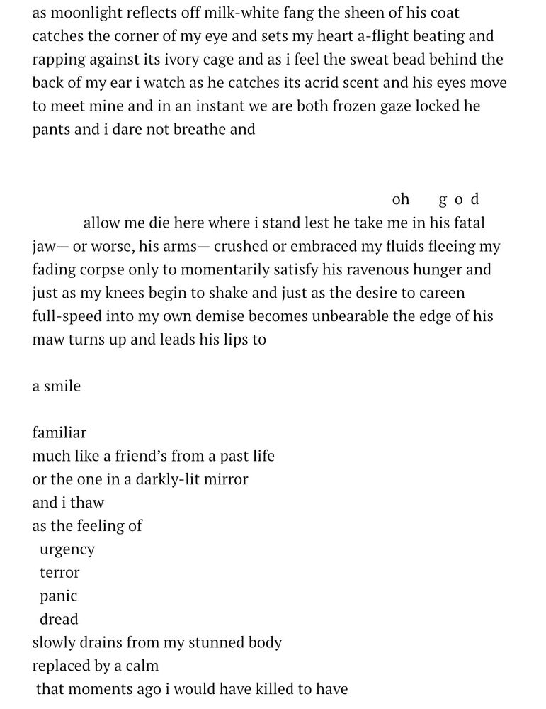 as moonlight reflects off milk-white fang the sheen of his coat catches the corner of my eye and sets my heart a-flight beating and rapping against its ivory cage and as i feel the sweat bead behind the back of my ear i watch as he catches its acrid scent and his eyes move to meet mine and in an instant we are both frozen gaze locked he pants and i dare not breathe and


oh god	
allow me die here where i stand lest he take me in his fatal jaw— or worse, his arms— crushed or embraced my fluids fleeing my fading corpse only to momentarily satisfy his ravenous hunger and just as my knees begin to shake and just as the desire to careen full-speed into my own demise becomes unbearable the edge of his maw turns up and leads his lips to

a smile 

familiar 
much like a friend’s from a past life 
or the one in a darkly-lit mirror 
and i thaw
as the feeling of
  urgency
  terror
  panic
  dread
slowly drains from my stunned body 
replaced by a calm
 that moments ago i would have killed to have