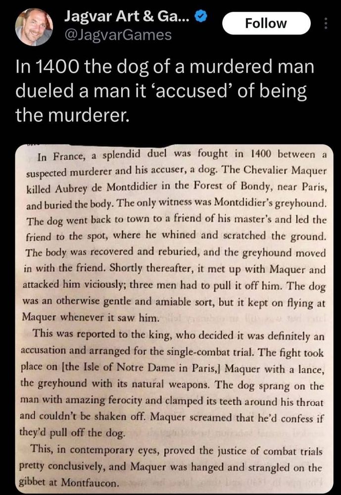 @JagvarGames
In 1400 the dog of a murdered man dueled a man it 'accused' of being the murderer.
In France, a splendid duel was fought in 1400 between a suspected murderer and his accuser, a dog. The Chevalier Maquer killed Aubrey de Montdidier in the Forest of Bondy, near Paris, and buried the body. The only witness was Montdidier's greyhound. The dog went back to town to a friend of his master's and led the friend to the spot, where he whined and scratched the ground. The body was recovered and reburied, and the greyhound moved in with the friend. Shortly thereafter, it met up with Maquer and attacked him viciously; three men had to pull it off him. The dog was an otherwise gentle and amiable sort, but it kept on flying at Maquer whenever it saw him.
This was reported to the king, who decided it was definitely an accusation and arranged for the single-combat trial. The fight tookplace on [the Isle of Notre Dame in Paris,] Maquer with a lance, the greyhound with its natural weapons.