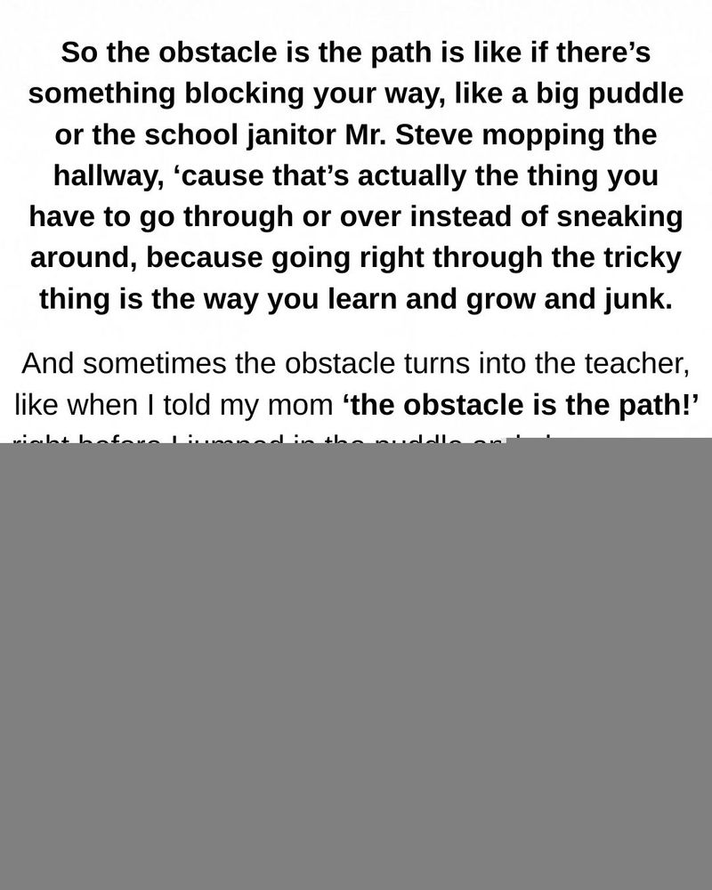 Black and white cartoon of Timmy, a nerdy boy with round glasses. Text reads: So the obstacle is the path is like if there's something blocking your way, like a big puddle or the school janitor Mr. Steve mopping the hallway, 'cause that's actually the thing you have to go through or over instead of sneaking around, because going right through the tricky
thing is the way you learn and grow and junk. And sometimes the obstacle turns into the teacher, like when I told my mom 'the obstacle is the path!' right before I jumped in the puddle and she gave me
the look. So yeah, we can learn from our obstacles, just like how one time Mr. Steve showed me how to use the squeegee, except don't tell him I called him an obstacle,...