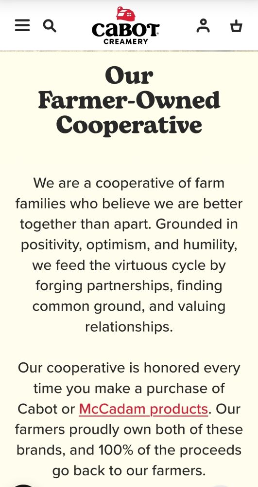 We are a cooperative of farm families who believe we are better together than apart. Grounded in positivity, optimism, and humility, we feed the virtuous cycle by forging partnerships, finding common ground, and valuing relationships.

Our cooperative is honored every time you make a purchase of Cabot or McCadam products. Our farmers proudly own both of these brands, and 100% of the proceeds go back to our farmers.